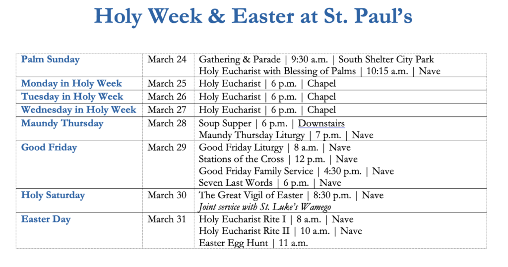 Holy Week & Easter at St. Paul’s Palm Sunday March 24 Gathering & Parade | 9:30 a.m. | South Shelter City Park Holy Eucharist with Blessing of Palms | 10:15 a.m. | Nave Monday in Holy Week March 25 Holy Eucharist | 6 p.m. | Chapel Tuesday in Holy Week March 26 Holy Eucharist | 6 p.m. | Chapel Wednesday in Holy Week March 27 Holy Eucharist | 6 p.m. | Chapel Maundy Thursday March 28 Soup Supper | 6 p.m. | Downstairs Maundy Thursday Liturgy | 7 p.m. | Nave Good Friday March 29 Good Friday Liturgy | 8 a.m. | Nave Stations of the Cross | 12 p.m. | Nave Good Friday Family Service | 4:30 p.m. | Nave Seven Last Words | 6 p.m. | Nave Holy Saturday March 30 The Great Vigil of Easter | 8:30 p.m. | Nave Joint service with St. Luke’s Wamego Easter Day March 31 Holy Eucharist Rite I | 8 a.m. | Nave Holy Eucharist Rite II | 10 a.m. | Nave Easter Egg Hunt | 11 a.m.